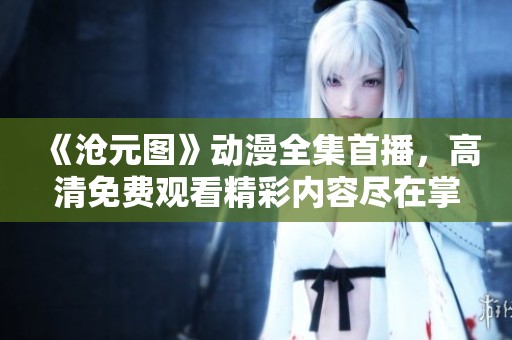 《沧元图》动漫全集首播，高清免费观看精彩内容尽在掌握！