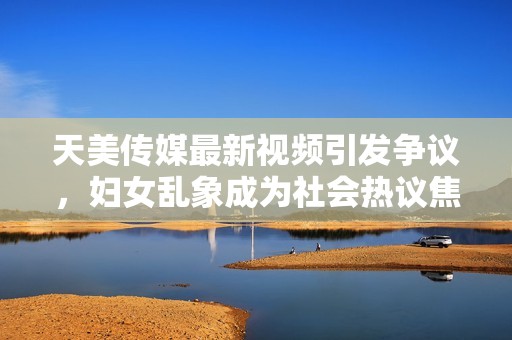 天美传媒最新视频引发争议，妇女乱象成为社会热议焦点