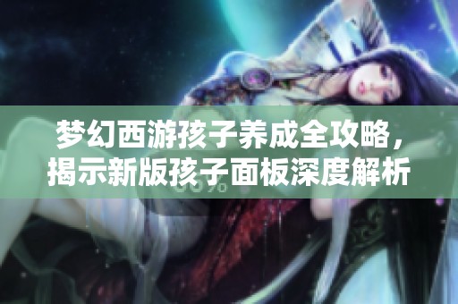 梦幻西游孩子养成全攻略，揭示新版孩子面板深度解析与认知技巧