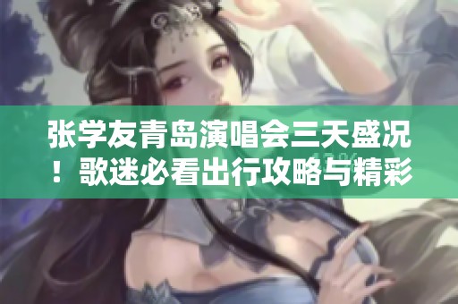 张学友青岛演唱会三天盛况！歌迷必看出行攻略与精彩活动推荐