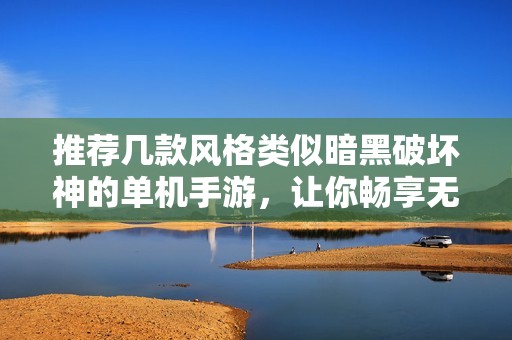 推荐几款风格类似暗黑破坏神的单机手游，让你畅享无尽冒险与战斗乐趣