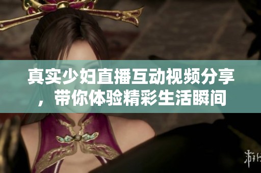 真实少妇直播互动视频分享，带你体验精彩生活瞬间