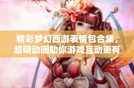 精彩梦幻西游表情包合集，超萌动图助你游戏互动更有趣