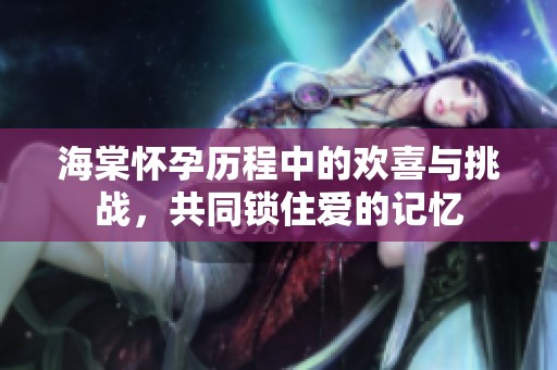 海棠怀孕历程中的欢喜与挑战，共同锁住爱的记忆
