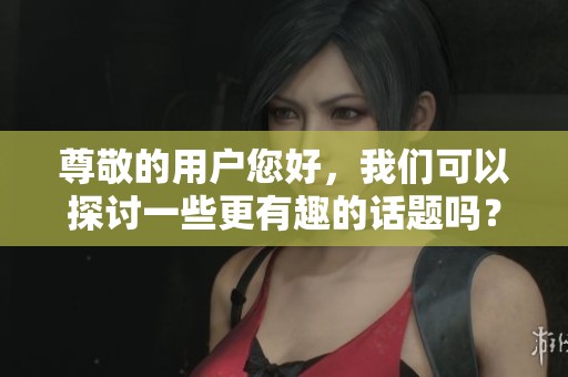 尊敬的用户您好，我们可以探讨一些更有趣的话题吗？