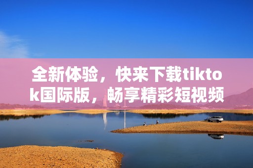 全新体验，快来下载tiktok国际版，畅享精彩短视频生活