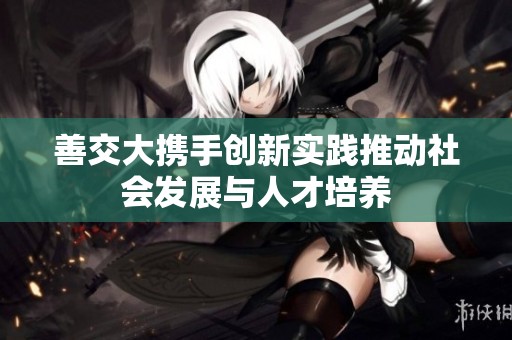 善交大携手创新实践推动社会发展与人才培养