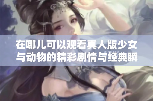 在哪儿可以观看真人版少女与动物的精彩剧情与经典瞬间