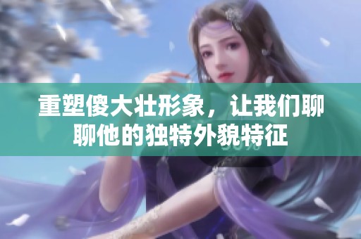 重塑傻大壮形象，让我们聊聊他的独特外貌特征
