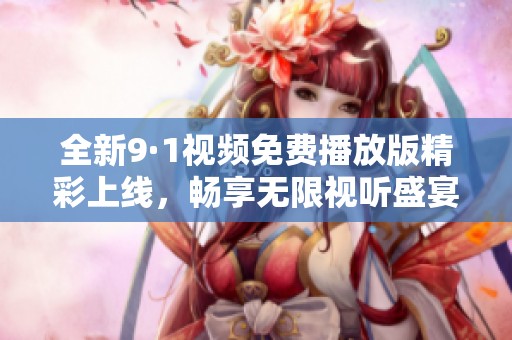 全新9·1视频免费播放版精彩上线，畅享无限视听盛宴！