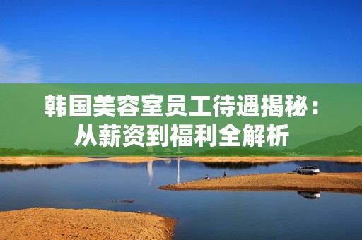 韩国美容室员工待遇揭秘：从薪资到福利全解析
