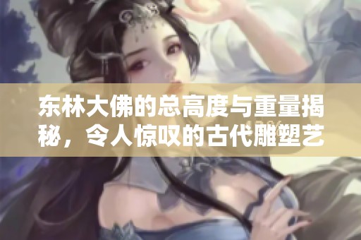 东林大佛的总高度与重量揭秘，令人惊叹的古代雕塑艺术