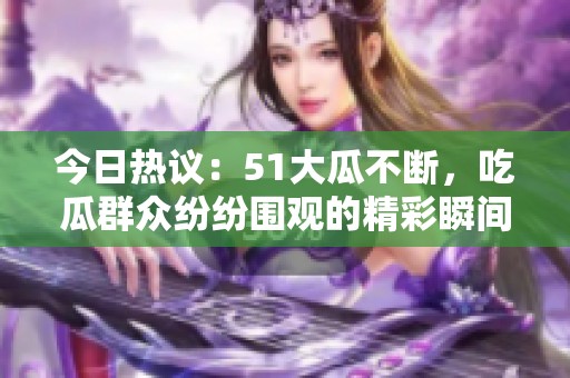 今日热议：51大瓜不断，吃瓜群众纷纷围观的精彩瞬间