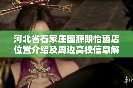 河北省石家庄国源朗怡酒店位置介绍及周边高校信息解析
