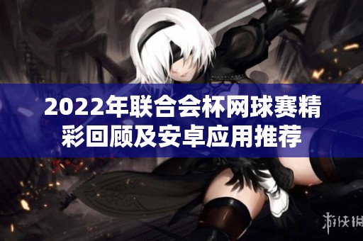 2022年联合会杯网球赛精彩回顾及安卓应用推荐