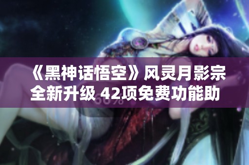 《黑神话悟空》风灵月影宗全新升级 42项免费功能助你畅玩