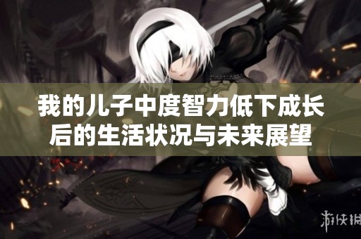 我的儿子中度智力低下成长后的生活状况与未来展望