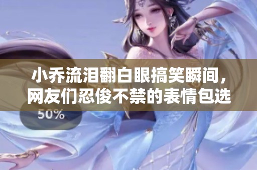 小乔流泪翻白眼搞笑瞬间，网友们忍俊不禁的表情包选择