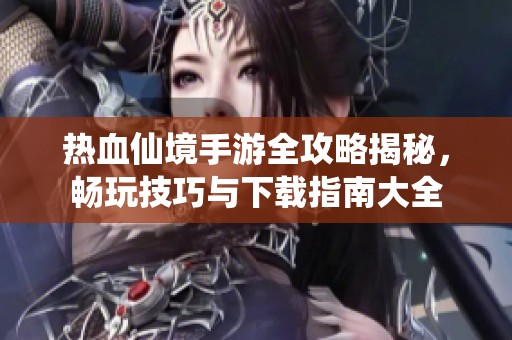 热血仙境手游全攻略揭秘，畅玩技巧与下载指南大全