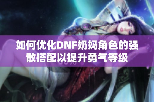 如何优化DNF奶妈角色的强散搭配以提升勇气等级