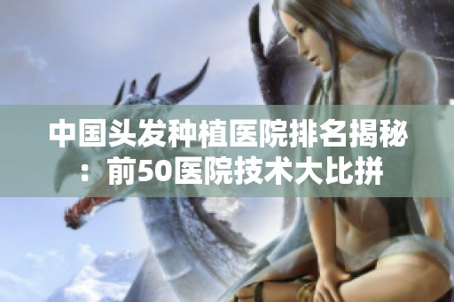 中国头发种植医院排名揭秘：前50医院技术大比拼