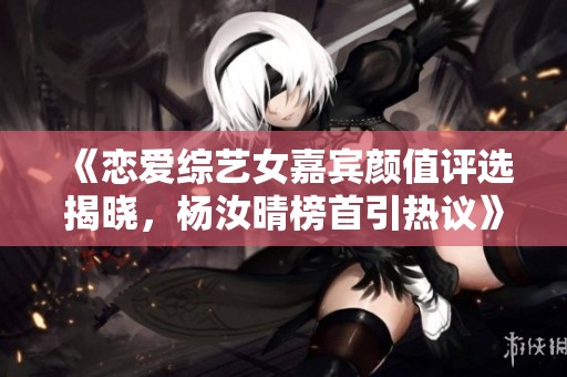 《恋爱综艺女嘉宾颜值评选揭晓，杨汝晴榜首引热议》