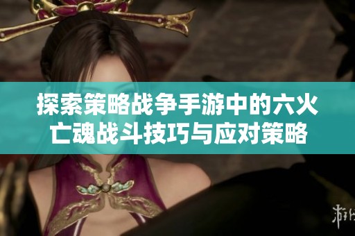 探索策略战争手游中的六火亡魂战斗技巧与应对策略