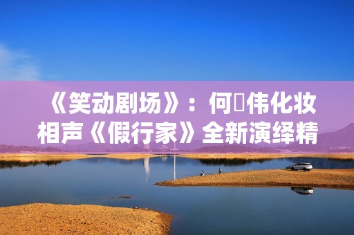 《笑动剧场》：何沄伟化妆相声《假行家》全新演绎精彩呈现