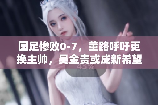 国足惨败0-7，董路呼吁更换主帅，吴金贵或成新希望