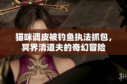 猫咪调皮被钓鱼执法抓包，冥界清道夫的奇幻冒险