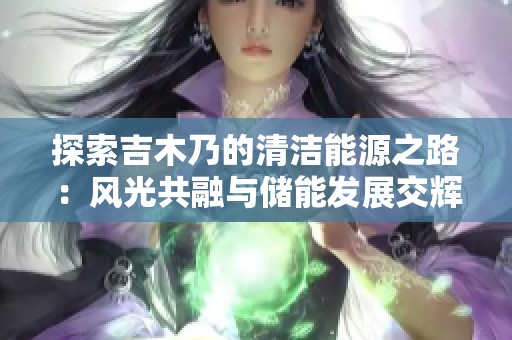 探索吉木乃的清洁能源之路：风光共融与储能发展交辉映