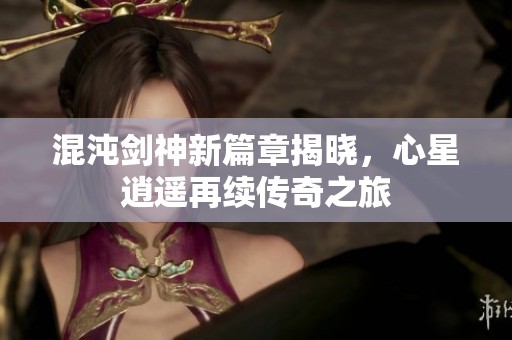 混沌剑神新篇章揭晓，心星逍遥再续传奇之旅