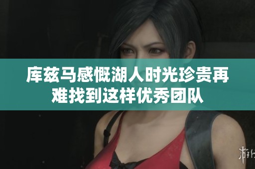 库兹马感慨湖人时光珍贵再难找到这样优秀团队
