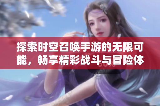 探索时空召唤手游的无限可能，畅享精彩战斗与冒险体验