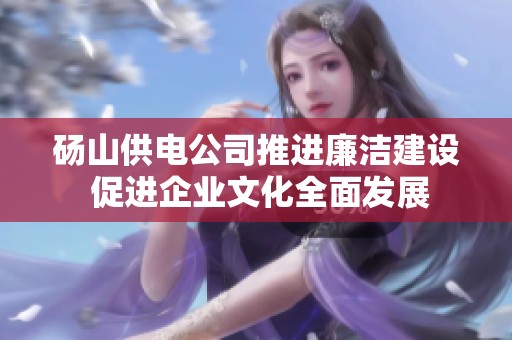 砀山供电公司推进廉洁建设 促进企业文化全面发展