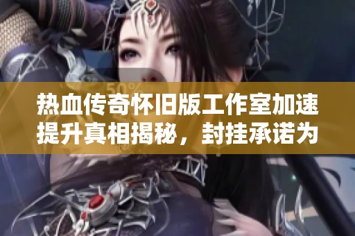 热血传奇怀旧版工作室加速提升真相揭秘，封挂承诺为何沦为空谈