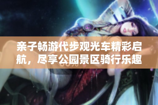 亲子畅游代步观光车精彩启航，尽享公园景区骑行乐趣