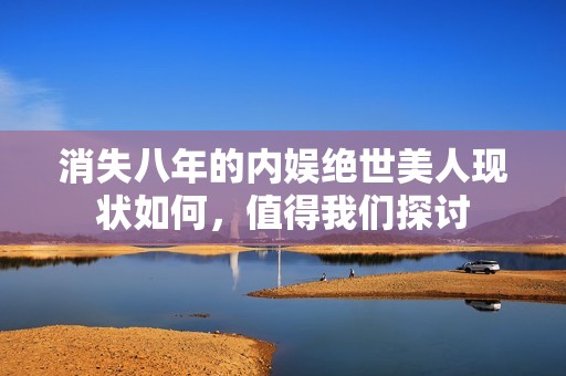 消失八年的内娱绝世美人现状如何，值得我们探讨