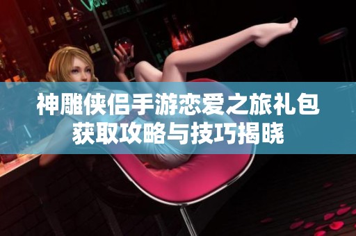 神雕侠侣手游恋爱之旅礼包获取攻略与技巧揭晓