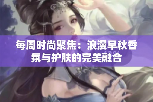 每周时尚聚焦：浪漫早秋香氛与护肤的完美融合
