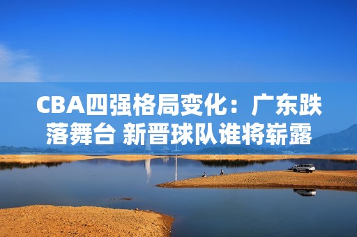 CBA四强格局变化：广东跌落舞台 新晋球队谁将崭露头角