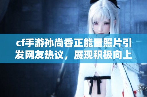 cf手游孙尚香正能量照片引发网友热议，展现积极向上的游戏态度