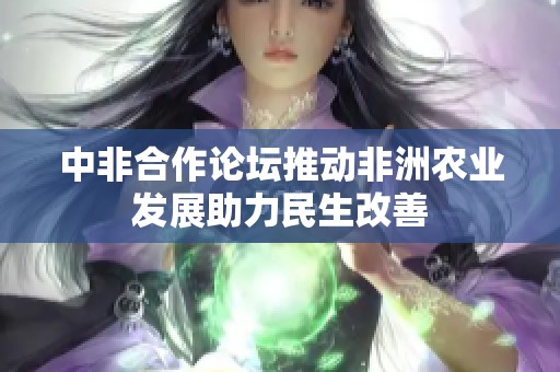 中非合作论坛推动非洲农业发展助力民生改善