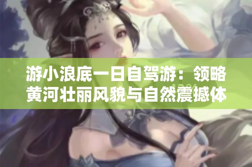 游小浪底一日自驾游：领略黄河壮丽风貌与自然震撼体验