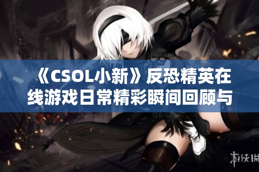 《CSOL小新》反恐精英在线游戏日常精彩瞬间回顾与分享
