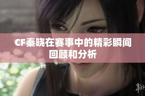 CF秦晓在赛事中的精彩瞬间回顾和分析