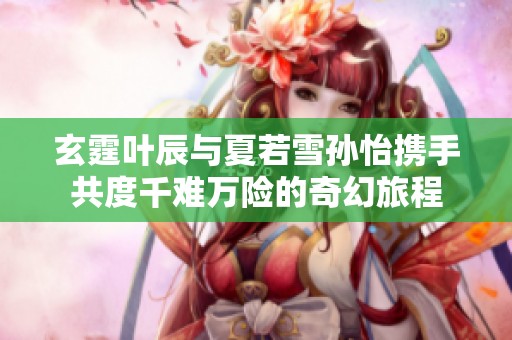玄霆叶辰与夏若雪孙怡携手共度千难万险的奇幻旅程