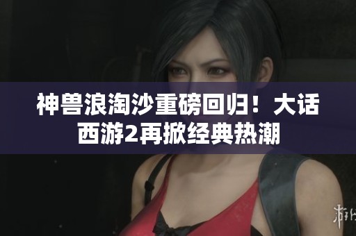 神兽浪淘沙重磅回归！大话西游2再掀经典热潮
