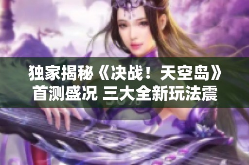 独家揭秘《决战！天空岛》首测盛况 三大全新玩法震撼揭晓
