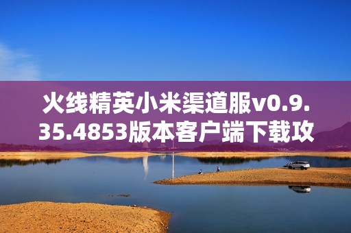 火线精英小米渠道服v0.9.35.4853版本客户端下载攻略